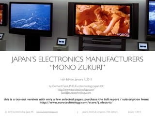 (c) 2015 Eurotechnology Japan KK www.eurotechnology.com Japan’s electronics manufacturers (25th edition) June 18, 2015
JAPAN’S ELECTRONICS MANUFACTURERS
“MONO ZUKURI”
25th Edition, June 18, 2015
by Gerhard Fasol, PhD, Eurotechnology Japan KK
http://www.eurotechnology.com/
fasol@eurotechnology.com
this is a preview version with selected pages from the full report.
download the full report here: http://www.eurotechnology.com/store/j_electrical/
1
 