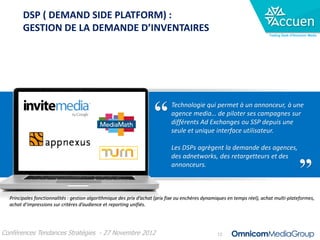 DSP ( DEMAND SIDE PLATFORM) :
        GESTION DE LA DEMANDE D’INVENTAIRES
                                                                                                                           Trading Desk d’Omnicom Media




                                                                             Technologie qui permet à un annonceur, à une
                                                                             agence media… de piloter ses campagnes sur
                                                                             différents Ad Exchanges ou SSP depuis une
                                                                             seule et unique interface utilisateur.

                                                                             Les DSPs agrègent la demande des agences,
                                                                             des adnetworks, des retargetteurs et des
                                                                             annonceurs.



  Principales fonctionnalités : gestion algorithmique des prix d’achat (prix fixe ou enchères dynamiques en temps réel), achat multi-plateformes,
  achat d’impressions sur critères d’audience et reporting unifiés.




Conférences Tendances Stratégies - 27 Novembre 2012                                                12
 