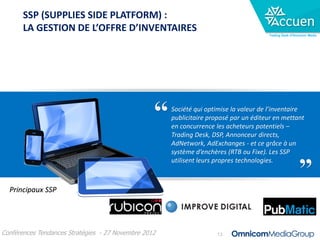 SSP (SUPPLIES SIDE PLATFORM) :
       LA GESTION DE L’OFFRE D’INVENTAIRES
                                                                                       Trading Desk d’Omnicom Media




                                                      Société qui optimise la valeur de l’inventaire
                                                      publicitaire proposé par un éditeur en mettant
                                                      en concurrence les acheteurs potentiels –
                                                      Trading Desk, DSP, Annonceur directs,
                                                      AdNetwork, AdExchanges - et ce grâce à un
                                                      système d’enchères (RTB ou Fixe). Les SSP
                                                      utilisent leurs propres technologies.



  Principaux SSP




Conférences Tendances Stratégies - 27 Novembre 2012                  13
 