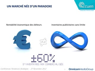 UN MARCHÉ NÉE D’UN PARADOXE
                                                                                     Trading Desk d’Omnicom Media




      Rentabilité économique des éditeurs             Inventaires publicitaires sans limite




Conférences Tendances Stratégies - 27 Novembre 2012                 2
 
