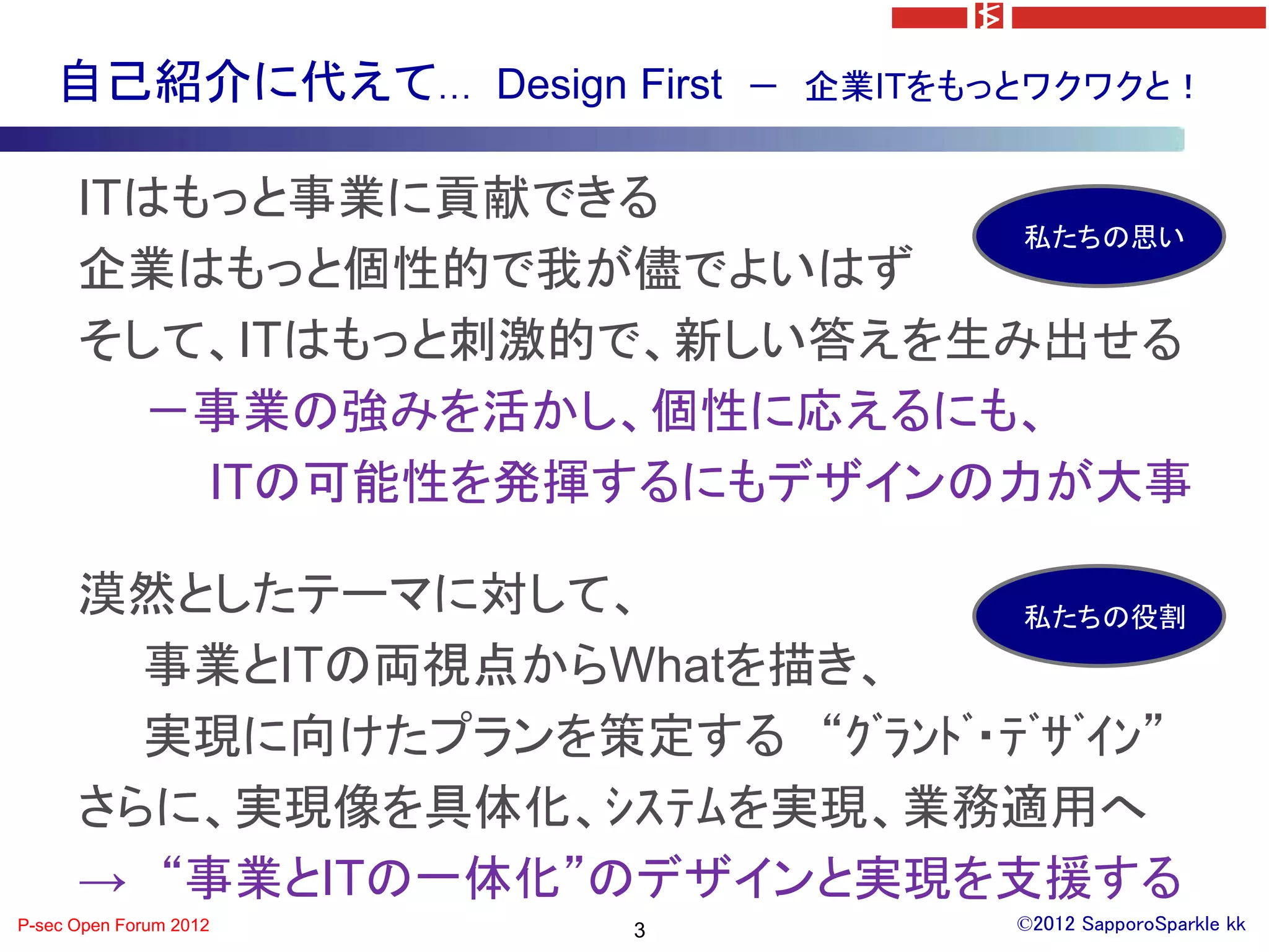 自己紹介に代えて… Design First   － 企業ITをもっとワクワクと！


      ITはもっと事業に貢献できる
                             私たちの思い
      企業はもっと個性的で我が儘でよいはず
      そして、ITはもっと刺激的で、新しい答えを生み出せる
        －事業の強みを活かし、個性に応えるにも、
          ITの可能性を発揮するにもデザインの力が大事

      漠然としたテーマに対して、             私たちの役割
        事業とITの両視点からWhatを描き、
        実現に向けたプランを策定する “ｸﾞﾗﾝﾄﾞ・ﾃﾞｻﾞｲﾝ”
      さらに、実現像を具体化、ｼｽﾃﾑを実現、業務適用へ
      → “事業とITの一体化”のデザインと実現を支援する
P-sec Open Forum 2012   3             ©2012 SapporoSparkle kk
 