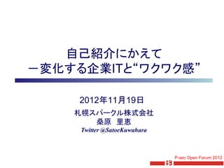 自己紹介にかえて
－変化する企業ITと“ワクワク感”

     2012年11月19日
    札幌スパークル株式会社
       桑原 里恵
     Twitter @SatoeKuwahara



                              P-sec Open Forum 2012
 