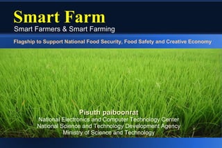 Smart Farm
Smart Farmers & Smart Farming
Flagship to Support National Food Security, Food Safety and Creative Economy




                         Pisuth paiboonrat
        National Electronics and Computer Technology Center
        National Science and Technology Development Agency
                  Ministry of Science and Technology
 