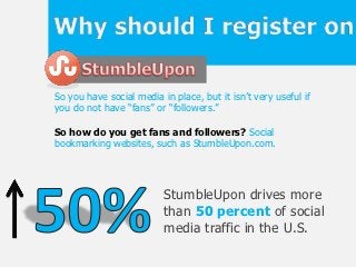 So you have social media in place, but it isn’t very useful if
you do not have “fans” or “followers.”

So how do you get fans and followers? Social
bookmarking websites, such as StumbleUpon.com.




                          StumbleUpon drives more
                          than 50 percent of social
                          media traffic in the U.S.
 