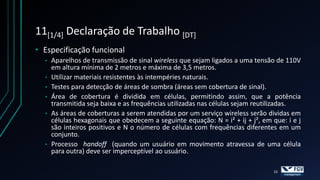 11[1/4] Declaração de Trabalho [DT]
• Especificação funcional
  •   Aparelhos de transmissão de sinal wireless que sejam ligados a uma tensão de 110V
      em altura mínima de 2 metros e máxima de 3,5 metros.
  •   Utilizar materiais resistentes às intempéries naturais.
  •   Testes para detecção de áreas de sombra (áreas sem cobertura de sinal).
  •   Área de cobertura é dividida em células, permitindo assim, que a potência
      transmitida seja baixa e as frequências utilizadas nas células sejam reutilizadas.
  •   As áreas de coberturas a serem atendidas por um serviço wireless serão dividas em
      células hexagonais que obedecem a seguinte equação: N = i² + ij + j², em que: i e j
      são inteiros positivos e N o número de células com frequências diferentes em um
      conjunto.
  •   Processo handoff (quando um usuário em movimento atravessa de uma célula
      para outra) deve ser imperceptível ao usuário.

                                                                               15
 