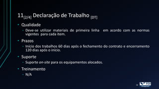 11[2/4] Declaração de Trabalho [DT]
• Qualidade
  •   Deve-se utilizar materiais de primeira linha em acordo com as normas
      vigentes para cada item.
• Prazos
  •   Início dos trabalhos 60 dias após o fechamento do contrato e encerramento
      120 dias após o início.
• Suporte
  •   Suporte on-site para os equipamentos alocados.
• Treinamento
  •   N/A

                                                                       16
 
