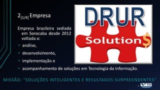 2[1/4] Empresa

     Empresa brasileira sediada
       em Sorocaba desde 2012
       voltada a:
     • análise,
     • desenvolvimento,
     • implementação e
     • acompanhamento de soluções em Tecnologia da Informação.

MISSÃO: “SOLUÇÕES INTELIGENTES E RESULTADOS SURPREENDENTES”
                                                             2
 