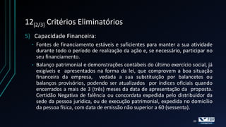 12[2/3] Critérios Eliminatórios
5) Capacidade Financeira:
  • Fontes de financiamento estáveis e suficientes para manter a sua atividade
    durante todo o período de realização da ação e, se necessário, participar no
    seu financiamento.
  • Balanço patrimonial e demonstrações contábeis do último exercício social, já
    exigíveis e apresentados na forma da lei, que comprovem a boa situação
    financeira da empresa, vedada a sua substituição por balancetes ou
    balanços provisórios, podendo ser atualizados por índices oficiais quando
    encerrados a mais de 3 (três) meses da data de apresentação da proposta.
    Certidão Negativa de falência ou concordata expedida pelo distribuidor da
    sede da pessoa jurídica, ou de execução patrimonial, expedida no domicílio
    da pessoa física, com data de emissão não superior a 60 (sessenta).

                                                                       20
 