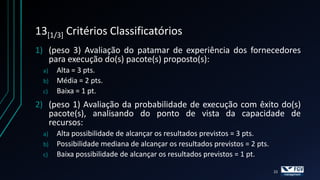 13[1/3] Critérios Classificatórios
1) (peso 3) Avaliação do patamar de experiência dos fornecedores
   para execução do(s) pacote(s) proposto(s):
 a)   Alta = 3 pts.
 b)   Média = 2 pts.
 c)   Baixa = 1 pt.
2) (peso 1) Avaliação da probabilidade de execução com êxito do(s)
   pacote(s), analisando do ponto de vista da capacidade de
   recursos:
 a)   Alta possibilidade de alcançar os resultados previstos = 3 pts.
 b)   Possibilidade mediana de alcançar os resultados previstos = 2 pts.
 c)   Baixa possibilidade de alcançar os resultados previstos = 1 pt.

                                                                           22
 