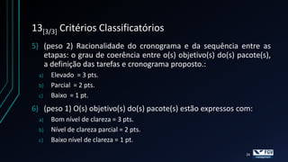 13[3/3] Critérios Classificatórios
5) (peso 2) Racionalidade do cronograma e da sequência entre as
   etapas: o grau de coerência entre o(s) objetivo(s) do(s) pacote(s),
   a definição das tarefas e cronograma proposto.:
  a)   Elevado = 3 pts.
  b)   Parcial = 2 pts.
  c)   Baixo = 1 pt.
6) (peso 1) O(s) objetivo(s) do(s) pacote(s) estão expressos com:
  a)   Bom nível de clareza = 3 pts.
  b)   Nível de clareza parcial = 2 pts.
  c)   Baixo nível de clareza = 1 pt.
                                                               24
 