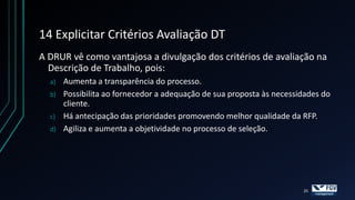 14 Explicitar Critérios Avaliação DT
A DRUR vê como vantajosa a divulgação dos critérios de avaliação na
  Descrição de Trabalho, pois:
  a)   Aumenta a transparência do processo.
  b)   Possibilita ao fornecedor a adequação de sua proposta às necessidades do
       cliente.
  c)   Há antecipação das prioridades promovendo melhor qualidade da RFP.
  d)   Agiliza e aumenta a objetividade no processo de seleção.




                                                                       25
 