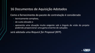 16 Documentos de Aquisição Adotados
Como o fornecimento do pacote de contratação é considerado
  •   tecnicamente complexo,
  •   de custo elevado e
  •   apresenta uma situação muito exigente sob o ângulo de visão do projeto
      podendo proporcionar uma gama enorme de soluções
será adotada uma Request for Proposal (RFP).




                                                                    28
 