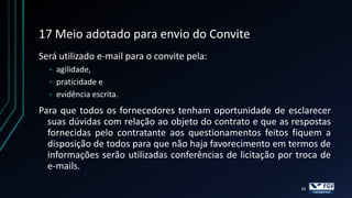 17 Meio adotado para envio do Convite
Será utilizado e-mail para o convite pela:
  •   agilidade,
  •   praticidade e
  •   evidência escrita.
Para que todos os fornecedores tenham oportunidade de esclarecer
  suas dúvidas com relação ao objeto do contrato e que as respostas
  fornecidas pelo contratante aos questionamentos feitos fiquem a
  disposição de todos para que não haja favorecimento em termos de
  informações serão utilizadas conferências de licitação por troca de
  e-mails.

                                                             29
 