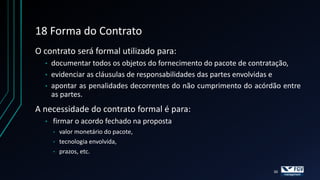 18 Forma do Contrato
O contrato será formal utilizado para:
  •   documentar todos os objetos do fornecimento do pacote de contratação,
  •   evidenciar as cláusulas de responsabilidades das partes envolvidas e
  •   apontar as penalidades decorrentes do não cumprimento do acórdão entre
      as partes.
A necessidade do contrato formal é para:
  •   firmar o acordo fechado na proposta
      •   valor monetário do pacote,
      •   tecnologia envolvida,
      •   prazos, etc.

                                                                    30
 