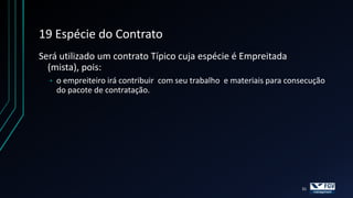 19 Espécie do Contrato
Será utilizado um contrato Típico cuja espécie é Empreitada
  (mista), pois:
  •   o empreiteiro irá contribuir com seu trabalho e materiais para consecução
      do pacote de contratação.




                                                                        31
 