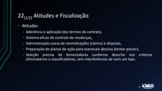 22[1/2] Atitudes e Fiscalização
• Atitudes
  •   Aderência e aplicação dos termos do contrato,
  •   Sistema eficaz de controle de mudanças,
  •   Administração coesa de reivindicações (claims) e disputas,
  •   Preparação de planos de ação para eventuais desvios (tentar prever),
  •   Seleção precisa de fornecedores conforme descrito nos critérios
      eliminatórios e classificatórios, sem interferências de nem um tipo.




                                                                  34
 