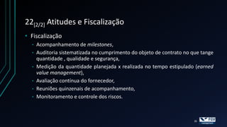 22[2/2] Atitudes e Fiscalização
• Fiscalização
  • Acompanhamento de milestones,
  • Auditoria sistematizada no cumprimento do objeto de contrato no que tange
    quantidade , qualidade e segurança,
  • Medição da quantidade planejada x realizada no tempo estipulado (earned
    value management),
  • Avaliação contínua do fornecedor,
  • Reuniões quinzenais de acompanhamento,
  • Monitoramento e controle dos riscos.




                                                                     35
 