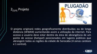 2[3/4] Projeto




O projeto originará redes geograficamente distribuídas ou de longa
  distância (WWAN) aumentando assim a utilização da internet. Para
  acesso o usuário deve estar dentro da área de abrangência de um
  ponto de acesso (hotspot) posicionados em lugares públicos que
  abrangem todas as regiões da cidade de Sorocaba (4 zonas cardeais
  e 1 central).

                                                            4
 