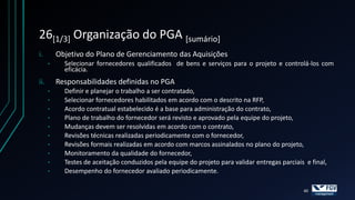 26[1/3] Organização do PGA [sumário]
i.        Objetivo do Plano de Gerenciamento das Aquisições
      •     Selecionar fornecedores qualificados de bens e serviços para o projeto e controlá-los com
            eficácia.
ii.       Responsabilidades definidas no PGA
      •     Definir e planejar o trabalho a ser contratado,
      •     Selecionar fornecedores habilitados em acordo com o descrito na RFP,
      •     Acordo contratual estabelecido é a base para administração do contrato,
      •     Plano de trabalho do fornecedor será revisto e aprovado pela equipe do projeto,
      •     Mudanças devem ser resolvidas em acordo com o contrato,
      •     Revisões técnicas realizadas periodicamente com o fornecedor,
      •     Revisões formais realizadas em acordo com marcos assinalados no plano do projeto,
      •     Monitoramento da qualidade do fornecedor,
      •     Testes de aceitação conduzidos pela equipe do projeto para validar entregas parciais e final,
      •     Desempenho do fornecedor avaliado periodicamente.

                                                                                                40
 