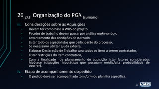 26[2/3] Organização do PGA [sumário]
iii. Considerações sobre as Aquisições
  •   Devem ter como base a WBS do projeto.
  •   Pacotes de trabalho devem passar por análise make-or-buy,
  •   Levantamento das condições de mercado,
  •   Listar todo os especialistas que participarão do processo,
  •   Se necessário utilizar ajuda externa,
  •   Elaborar Declaração de Trabalho para todos os itens a serem contratados,
  •   Listar restrições do item contratado,
  •   Com a finalidade de planejamento de aquisição listar fatores considerados
      hipótese (situações hipotéticas que possuam média/alta probabilidade de
      ocorrer).
iv. Etapa de acompanhamento do pedido
  •   O pedido deve ser acompanhado com form ou planilha específica.

                                                                       41
 