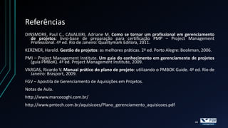 Referências
DINSMORE, Paul C., CAVALIERI, Adriane M. Como se tornar um profissional em gerenciamento
   de projetos: livro-base de preparação para certificação PMP – Project Management
   Professional. 4ª ed. Rio de Janeiro: Qualitymark Editora, 2011.
KERZNER, Harold. Gestão de projetos: as melhores práticas. 2ª ed. Porto Alegre: Bookman, 2006.
PMI – Project Management Institute. Um guia do conhecimento em gerenciamento de projetos
  (guia PMBoK). 4ª ed. Project Management Institute, 2009.
VARGAS, Ricardo V. Manual prático do plano de projeto: utilizando o PMBOK Guide. 4ª ed. Rio de
  Janeiro: Brasport, 2009.
FGV – Apostila de Gerenciamento de Aquisições em Projetos.
Notas de Aula.
http://www.marcocoghi.com.br/
http://www.pmtech.com.br/aquisicoes/Plano_gerenciamento_aquisicoes.pdf


                                                                                     44
 