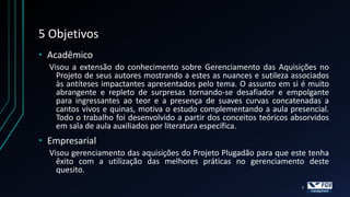 5 Objetivos
• Acadêmico
  Visou a extensão do conhecimento sobre Gerenciamento das Aquisições no
    Projeto de seus autores mostrando a estes as nuances e sutileza associados
    às antíteses impactantes apresentados pelo tema. O assunto em si é muito
    abrangente e repleto de surpresas tornando-se desafiador e empolgante
    para ingressantes ao teor e a presença de suaves curvas concatenadas a
    cantos vivos e quinas, motiva o estudo complementando a aula presencial.
    Todo o trabalho foi desenvolvido a partir dos conceitos teóricos absorvidos
    em sala de aula auxiliados por literatura específica.
• Empresarial
  Visou gerenciamento das aquisições do Projeto Plugadão para que este tenha
    êxito com a utilização das melhores práticas no gerenciamento deste
    quesito.
                                                                       7
 
