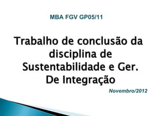 MBA FGV GP05/11



Trabalho de conclusão da
       disciplina de
 Sustentabilidade e Ger.
      De Integração
                        Novembro/2012
 