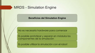 MRDS - Simulation Engine

        Retos a superar por Simulation Engine
          Beneficios del Simulation Engine



  El hardware es costoso, no está al alcance de
  No es necesario hardware para comenzar
  todos
  Es posible prototipar y separar en módulos los
  Los problemas de Hardware son de difícil solución
  componentes de la simulación
  El Hardware es “único” por lo que no se puede
  Es posible utilizar la simulación con el robot
  utilizar simultáneamente
 