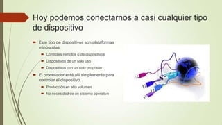 Hoy podemos conectarnos a casi cualquier tipo
de dispositivo
 Este tipo de dispositivos son plataformas
  minúsculas
     Controles remotos o de dispositivos
     Dispositivos de un solo uso
     Dispositivos con un solo propósito
 El procesador está allí simplemente para
  controlar el dispositivo
     Producción en alto volumen
     No necesidad de un sistema operativo
 