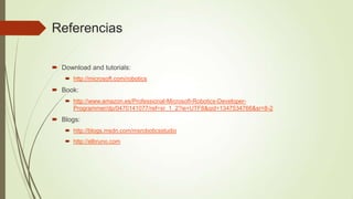 Referencias

 Download and tutorials:
     http://microsoft.com/robotics
 Book:
     http://www.amazon.es/Professional-Microsoft-Robotics-Developer-
      Programmer/dp/0470141077/ref=sr_1_2?ie=UTF8&qid=1347534766&sr=8-2
 Blogs:
     http://blogs.msdn.com/msroboticsstudio
     http://elbruno.com
 