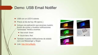 Demo: USB Email Notifier

 USB con un LED 6 colores
 Precio al día de hoy: €6 (aprox.)
 Incluye una aplicación que escanea nuestro
  buzón de correo y muestra notificaciones
  “luminosas” frente a eventos
     New email: Green
     Buzón lleno: Red
 También muestra notificaciones de estado
  con Live Messenger y Skype
 Link: http://bit.ly/IBgZjL
 