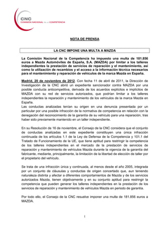 NOTA DE PRENSA


                       LA CNC IMPONE UNA MULTA A MAZDA

La Comisión Nacional de la Competencia ha impuesto una multa de 181.856
euros a Mazda Automóviles de España, S.A. (MAZDA) por limitar a los talleres
independientes la prestación de servicios de reparación y el mantenimiento, así
como la utilización de recambios y el acceso a la información técnica necesarios
para el mantenimiento y reparación de vehículos de la marca Mazda en España.

Madrid, 20 de noviembre de 2012. Con fecha 11 de abril de 2011, la Dirección de
Investigación de la CNC abrió un expediente sancionador contra MAZDA por una
posible conducta anticompetitiva, derivada de los acuerdos explícitos e implícitos de
MAZDA con su red de servicios autorizados, que podrían limitar a los talleres
independientes la reparación y mantenimiento de los vehículos de la marca Mazda en
España.
Las conductas analizadas tenían su origen en una denuncia presentada por un
particular por una posible infracción de la normativa de competencia en relación con la
denegación del reconocimiento de la garantía de su vehículo para una reparación, tras
haber sido previamente mantenido en un taller independiente.

En su Resolución de 16 de noviembre, el Consejo de la CNC considera que el conjunto
de conductas analizadas en este expediente constituyen una única infracción
continuada de los artículos 1.1 de la Ley de Defensa de la Competencia y 101.1 del
Tratado de Funcionamiento de la UE, que tiene aptitud para restringir la competencia
de los talleres independientes en el mercado de la prestación de servicios de
reparación y mantenimiento de vehículos Mazda durante la vigencia de la garantía del
fabricante, mediante, principalmente, la limitación de la libertad de elección de taller por
el propietario del vehículo.

Se trata de una infracción única y continuada, al menos desde el año 2005, integrada
por un conjunto de cláusulas y conductas de origen concertado que, aun teniendo
naturaleza distinta y afectar a diferentes comportamientos de Mazda y de los servicios
autorizados Mazda, tienen objetivamente y en su conjunto aptitud para restringir la
competencia que pueden generar los talleres independientes en la prestación de los
servicios de reparación y mantenimiento de vehículos Mazda en periodo de garantía.

Por todo ello, el Consejo de la CNC resuelve imponer una multa de 181.856 euros a
MAZDA.



                                             1
 