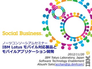 ノーツコンソーシアムセミナー
IBM  Lotus  モバイル対応製品と
モバイルアプリケーション開発
                                   2012/11/20
                  IBM  Tokyo  Laboratory,  Japan
              Software  Technology  Enablement
             Atsushi  Sato(acchan@jp.ibm.com)
                                           1
 