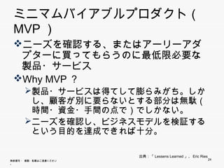 ミニマムバイアブルプロダクト（MVP）
 ニーズを確認する、またはアーリーアダプタ
    ズを確認する またはア リ アダプタ
  ーに買ってもらうのに最低限必要な製品・サ
  ービス
   ビス
 Why MVP？
    y
       製品・サービスは得てして膨らみがち。しかし、顧
        客が別に要らないとする部分は無駄（時間・資金
        ・手間の点で）でしかない。
       ニーズを確認し、ビジネスモデルを検証するとい
        う目的を達成できれば十分。

                        出典：「Lessens Learned」、Eric Ries
無断複写 ・ 複製・転載はご遠慮ください。                                    24
 