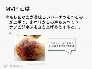 MVPとは
 もしあなたが美味しいドーナツを作るのが上
  手で、まわりからの声もあってドーナツビジネ
  スを立ち上げるとすると。。。
  スを立ち上げるとすると


                                                              このドーナツうまい！
                                                              このド ナツうまい！
                                                             ビジネスをやるべきだよ




                        source: Jon-Eric Melsæter, Flicker
無断複写 ・ 複製・転載はご遠慮ください。
 