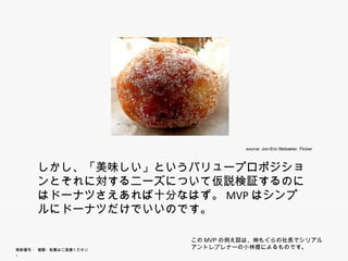 source: Jon-Eric Melsæter, Flicker



      しかし、「美味しい」というバリュープロポジションとそれ
      しかし 「美味し と うバリ   プ ポジシ とそれ
      に対するニーズについて仮説検証するのにはドーナツ
      さえあれば十分なはず。MVPはシンプルにド ナツだけ
      さえあれば十分なはず MVPはシンプルにドーナツだけ
      でいいのです。

                        このMVPの例え話は、㈱もぐらの社長でシリアルアント
無断複写 ・ 複製・転載はご遠慮ください。
                        レプレナーの小林様によるものです。
 
