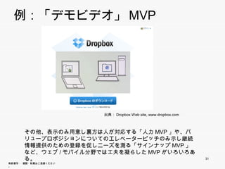 例：「デモビデオ」MVP




                        出典：Dropbox Web site, www.dropbox.com



       その他、表示のみ用意し裏方は人が対応する「人力MVP」や、バリュー
       プロポジションについてのエレベーターピッチのみ示し継続情報提供のた
       めの登録を促しニーズを測る「サインナップMVP」など、ウェブ/モバイル
       分野では工夫を凝らしたMVPがいろいろある。
                                                               31
無断複写 ・ 複製・転載はご遠慮ください。
 