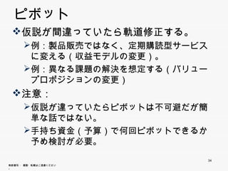ピボット
 仮説が間違っていたら軌道修正する。
       例：製品販売ではなく、定期購読型サービスに変
       例 製品販売 はなく 定期購読型サ ビ に変
        える（収益モデルの変更）。
       例：異なる課題の解決を想定する（バリュープロ
        ポジションの変更）
 注意：
       仮説が違っていたらピボットは不可避だが簡単な
        話ではない。
       手持ち資金（予算）で何回ピボットできるか予め
       手持ち資金（予算）で何回ピボ トできるか予め
        検討が必要。
                             34
無断複写 ・ 複製・転載はご遠慮ください。
 