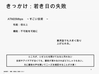 きっかけ：若き日の失敗

    ATM25Mbps ～すごい技術 ～
               すごい技術

          性能：倍以上

          機能：不可能を可能に


                                       業界誌でも大きく取り上
                                       げられる。




                          ところが、いざふたを開けてみると売れない
                  技術やアイデアが良くても、顧客が買わなければどうしょうもない。
                        先に顧客の声を聞いてニーズを確認することが大事！

                                                     4
無断複写 ・ 複製・転載はご遠慮ください。
 
