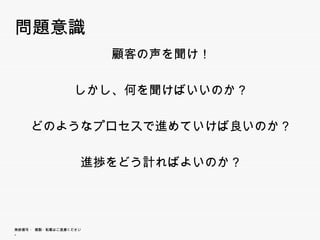 問題意識
                          顧客の声を聞け！

                        しかし、何を聞けばいいのか？
                        しかし 何を聞けばいいのか？

        どのようなプロセスで進めていけば良いのか？
             プ    進    ば

                        進捗をどう計ればよいのか？




無断複写 ・ 複製・転載はご遠慮ください。
 