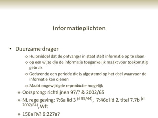 Informatieplichten

• Duurzame drager
       o Hulpmiddel dat de ontvanger in staat stelt informatie op te slaan
       o op een wijze die de informatie toegankelijk maakt voor toekomstig
         gebruik
       o Gedurende een periode die is afgestemd op het doel waarvoor de
         informatie kan dienen
       o Maakt ongewijzigde reproductie mogelijk
     Oorsprong: richtlijnen 97/7 & 2002/65
     NL regelgeving: 7:6a lid 3 (rl 99/44), 7:46c lid 2, titel 7.7b (rl
      2007/64), Wft

     156a Rv? 6:227a?
 