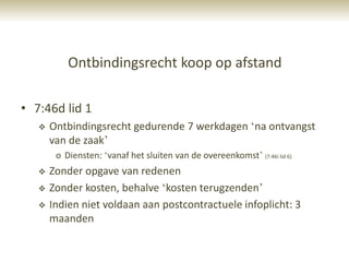 Ontbindingsrecht koop op afstand

• 7:46d lid 1
      Ontbindingsrecht gedurende 7 werkdagen „na ontvangst
       van de zaak‟
        o Diensten: „vanaf het sluiten van de overeenkomst‟ (7:46i lid 6)
      Zonder opgave van redenen
      Zonder kosten, behalve „kosten terugzenden‟
      Indien niet voldaan aan postcontractuele infoplicht: 3
       maanden
 