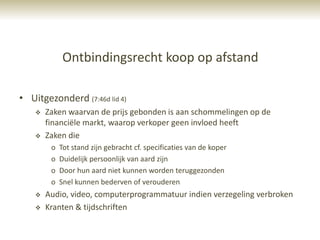 Ontbindingsrecht koop op afstand

• Uitgezonderd (7:46d lid 4)
       Zaken waarvan de prijs gebonden is aan schommelingen op de
        financiële markt, waarop verkoper geen invloed heeft
       Zaken die
         o   Tot stand zijn gebracht cf. specificaties van de koper
         o   Duidelijk persoonlijk van aard zijn
         o   Door hun aard niet kunnen worden teruggezonden
         o   Snel kunnen bederven of verouderen
       Audio, video, computerprogrammatuur indien verzegeling verbroken
       Kranten & tijdschriften
 