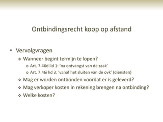 Ontbindingsrecht koop op afstand

• Vervolgvragen
     Wanneer begint termijn te lopen?
       o Art. 7:46d lid 1: ‘na ontvangst van de zaak’
       o Art. 7:46i lid 3: ‘vanaf het sluiten van de ovk’ (diensten)
     Mag er worden ontbonden voordat er is geleverd?
     Mag verkoper kosten in rekening brengen na ontbinding?
     Welke kosten?
 