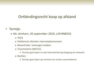 Ontbindingsrecht koop op afstand

• Termijn
     Ktr. Arnhem, 20 september 2010, LJN BN8242
       o   Tele2
       o   Telefonisch afsluiten internetabonnement
       o   Maand later: ontvangst modem
       o   Tussenvonnis (BN0733)
              Termijn gaat lopen na start dienstverlening (toegang tot netwerk)
       o Rechter:
              Termijn gaat lopen op moment van sluiten overeenkomst
 
