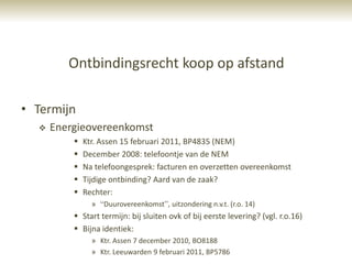 Ontbindingsrecht koop op afstand

• Termijn
     Energieovereenkomst
             Ktr. Assen 15 februari 2011, BP4835 (NEM)
             December 2008: telefoontje van de NEM
             Na telefoongesprek: facturen en overzetten overeenkomst
             Tijdige ontbinding? Aard van de zaak?
             Rechter:
                » “Duurovereenkomst”, uitzondering n.v.t. (r.o. 14)
           Start termijn: bij sluiten ovk of bij eerste levering? (vgl. r.o.16)
           Bijna identiek:
                » Ktr. Assen 7 december 2010, BO8188
                » Ktr. Leeuwarden 9 februari 2011, BP5786
 