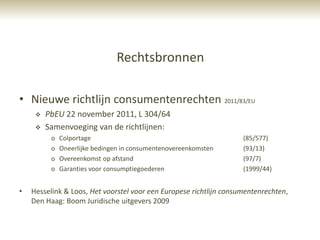 Rechtsbronnen

• Nieuwe richtlijn consumentenrechten 2011/83/EU
        PbEU 22 november 2011, L 304/64
        Samenvoeging van de richtlijnen:
          o   Colportage                                            (85/577)
          o   Oneerlijke bedingen in consumentenovereenkomsten      (93/13)
          o   Overeenkomst op afstand                               (97/7)
          o   Garanties voor consumptiegoederen                     (1999/44)


•   Hesselink & Loos, Het voorstel voor een Europese richtlijn consumentenrechten,
    Den Haag: Boom Juridische uitgevers 2009
 