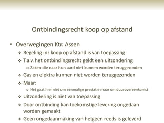 Ontbindingsrecht koop op afstand
• Overwegingen Ktr. Assen
     Regeling inz koop op afstand is van toepassing
     T.a.v. het ontbindingsrecht geldt een uitzondering
       o Zaken die naar hun aard niet kunnen worden teruggezonden
     Gas en elektra kunnen niet worden teruggezonden
     Maar:
       o Het gaat hier niet om eenmalige prestatie maar om duurovereenkomst
     Uitzondering is niet van toepassing
     Door ontbinding kan toekomstige levering ongedaan
      worden gemaakt
     Geen ongedaanmaking van hetgeen reeds is geleverd
 