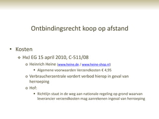 Ontbindingsrecht koop op afstand

• Kosten
     HvJ EG 15 april 2010, C-511/08
       o Heinrich Heine (www.heine.de / www.heine-shop.nl)
            Algemene voorwaarden Verzendkosten € 4,95
       o Verbraucherzentrale vordert verbod hierop in geval van
         herroeping
       o Hof:
            Richtlijn staat in de weg aan nationale regeling op grond waarvan
             leverancier verzendkosten mag aanrekenen ingeval van herroeping
 