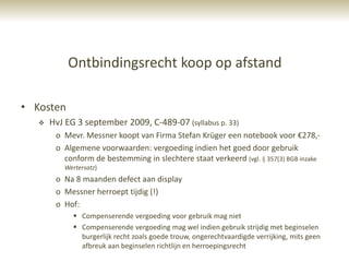 Ontbindingsrecht koop op afstand

• Kosten
      HvJ EG 3 september 2009, C-489-07 (syllabus p. 33)
        o Mevr. Messner koopt van Firma Stefan Krüger een notebook voor €278,-
        o Algemene voorwaarden: vergoeding indien het goed door gebruik
          conform de bestemming in slechtere staat verkeerd (vgl. § 357(3) BGB inzake
           Wertersatz)
        o Na 8 maanden defect aan display
        o Messner herroept tijdig (!)
        o Hof:
              Compenserende vergoeding voor gebruik mag niet
              Compenserende vergoeding mag wel indien gebruik strijdig met beginselen
               burgerlijk recht zoals goede trouw, ongerechtvaardigde verrijking, mits geen
               afbreuk aan beginselen richtlijn en herroepingsrecht
 